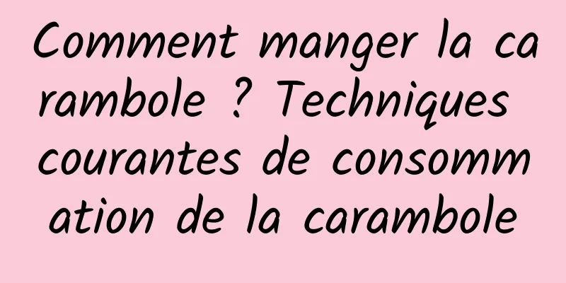 Comment manger la carambole ? Techniques courantes de consommation de la carambole