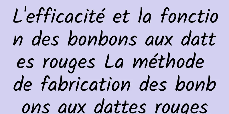 L'efficacité et la fonction des bonbons aux dattes rouges La méthode de fabrication des bonbons aux dattes rouges