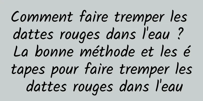 Comment faire tremper les dattes rouges dans l'eau ? La bonne méthode et les étapes pour faire tremper les dattes rouges dans l'eau