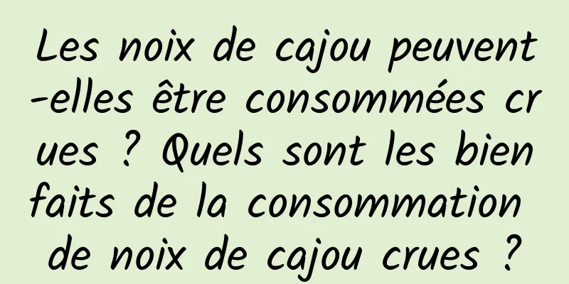 Les noix de cajou peuvent-elles être consommées crues ? Quels sont les bienfaits de la consommation de noix de cajou crues ?