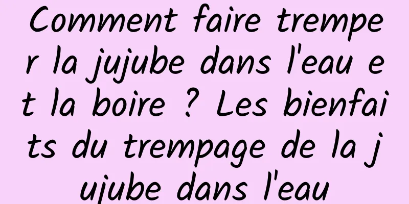 Comment faire tremper la jujube dans l'eau et la boire ? Les bienfaits du trempage de la jujube dans l'eau