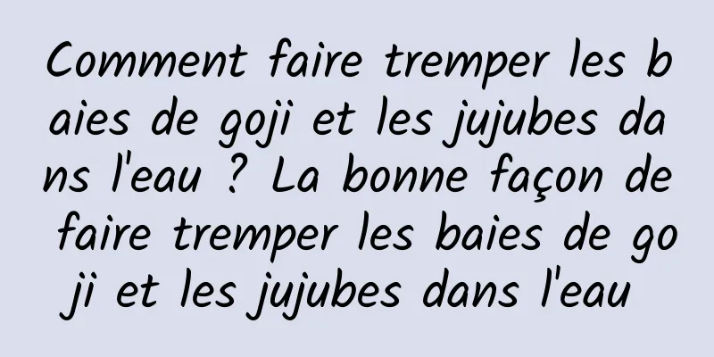 Comment faire tremper les baies de goji et les jujubes dans l'eau ? La bonne façon de faire tremper les baies de goji et les jujubes dans l'eau