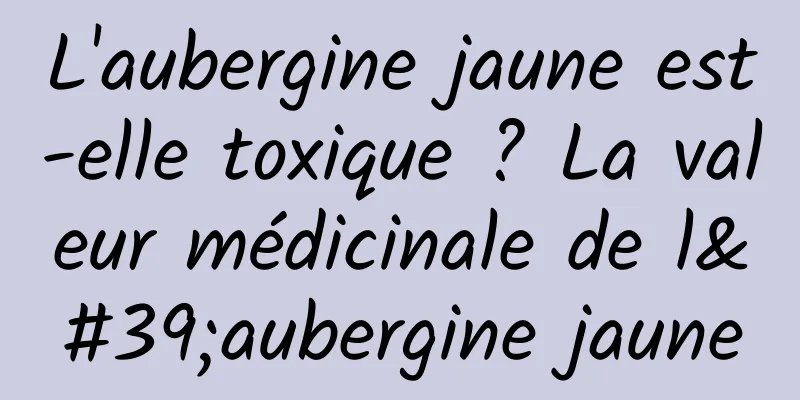 L'aubergine jaune est-elle toxique ? La valeur médicinale de l'aubergine jaune