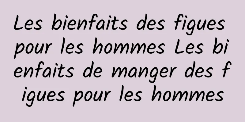 Les bienfaits des figues pour les hommes Les bienfaits de manger des figues pour les hommes