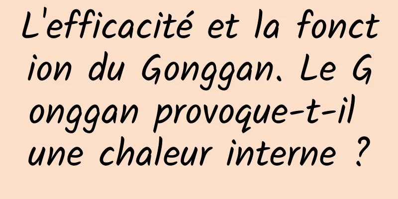 L'efficacité et la fonction du Gonggan. Le Gonggan provoque-t-il une chaleur interne ?