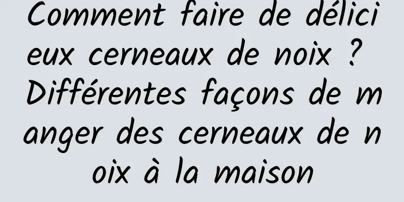 Comment faire de délicieux cerneaux de noix ? Différentes façons de manger des cerneaux de noix à la maison