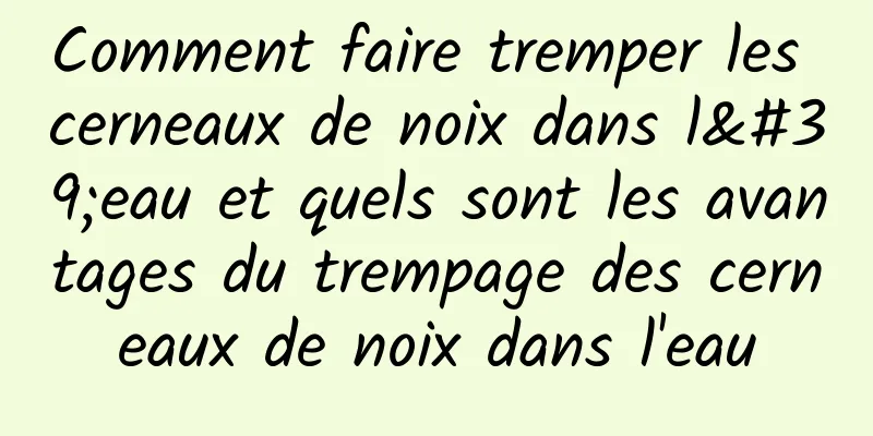 Comment faire tremper les cerneaux de noix dans l'eau et quels sont les avantages du trempage des cerneaux de noix dans l'eau