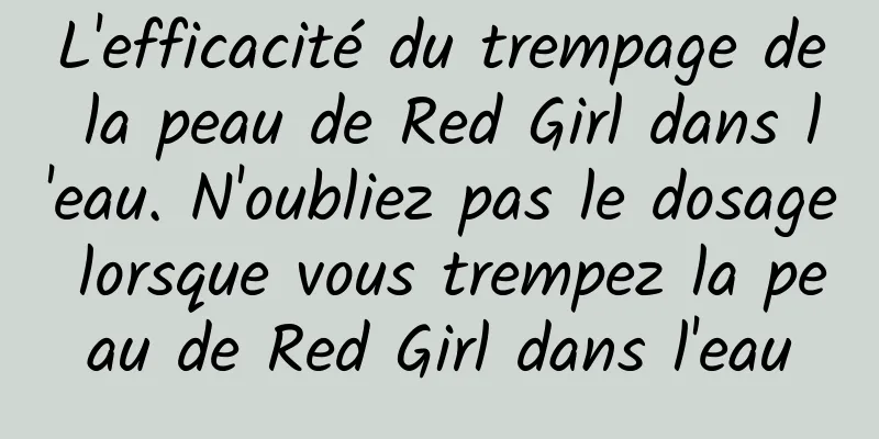 L'efficacité du trempage de la peau de Red Girl dans l'eau. N'oubliez pas le dosage lorsque vous trempez la peau de Red Girl dans l'eau