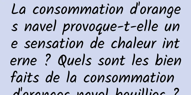 La consommation d'oranges navel provoque-t-elle une sensation de chaleur interne ? Quels sont les bienfaits de la consommation d'oranges navel bouillies ?