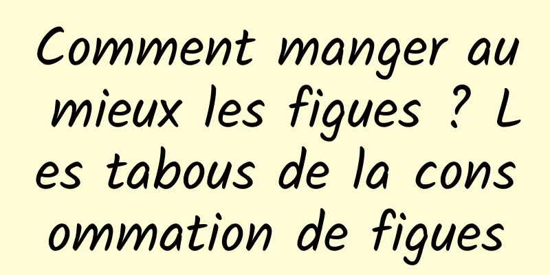 Comment manger au mieux les figues ? Les tabous de la consommation de figues