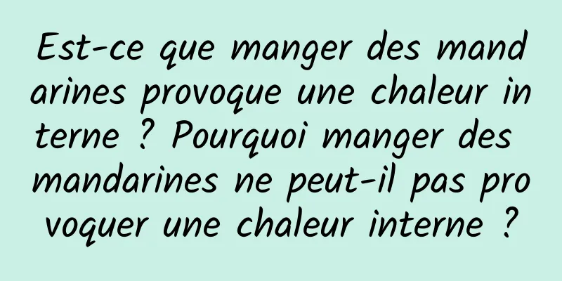 Est-ce que manger des mandarines provoque une chaleur interne ? Pourquoi manger des mandarines ne peut-il pas provoquer une chaleur interne ?