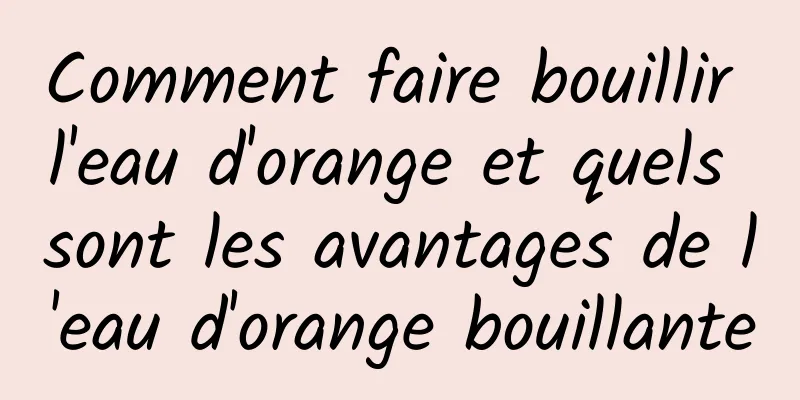 Comment faire bouillir l'eau d'orange et quels sont les avantages de l'eau d'orange bouillante