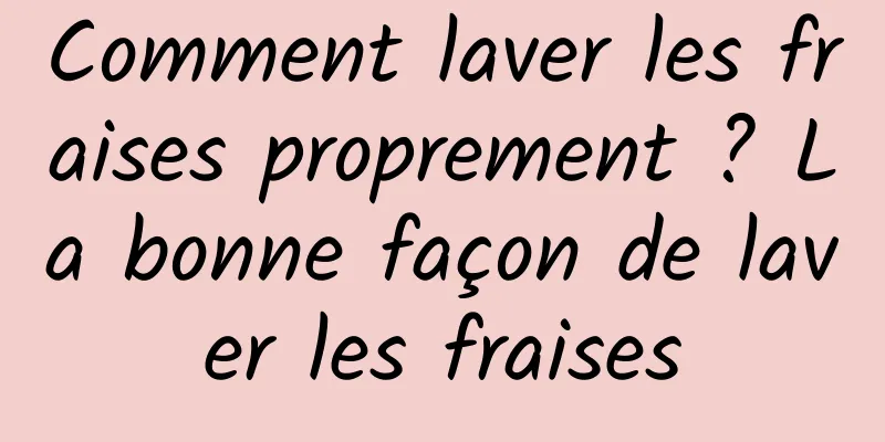 Comment laver les fraises proprement ? La bonne façon de laver les fraises