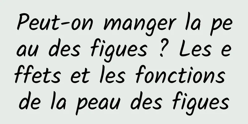 Peut-on manger la peau des figues ? Les effets et les fonctions de la peau des figues