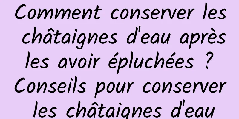 Comment conserver les châtaignes d'eau après les avoir épluchées ? Conseils pour conserver les châtaignes d'eau