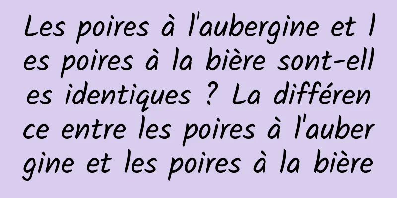 Les poires à l'aubergine et les poires à la bière sont-elles identiques ? La différence entre les poires à l'aubergine et les poires à la bière