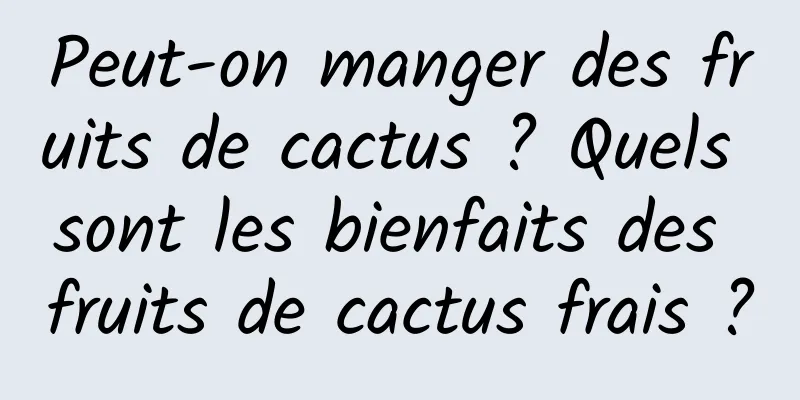 Peut-on manger des fruits de cactus ? Quels sont les bienfaits des fruits de cactus frais ?