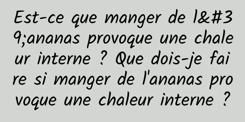 Est-ce que manger de l'ananas provoque une chaleur interne ? Que dois-je faire si manger de l'ananas provoque une chaleur interne ?