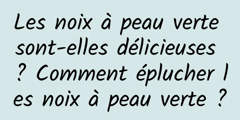 Les noix à peau verte sont-elles délicieuses ? Comment éplucher les noix à peau verte ?