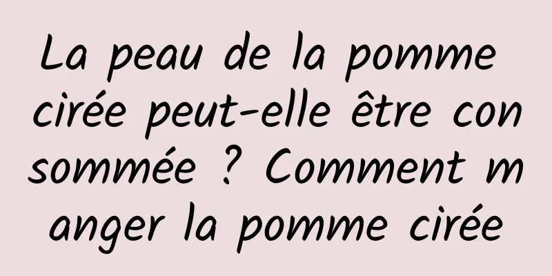 La peau de la pomme cirée peut-elle être consommée ? Comment manger la pomme cirée