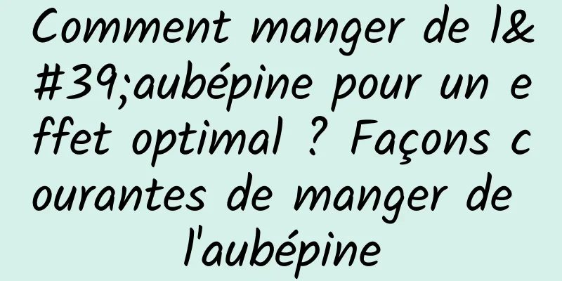 Comment manger de l'aubépine pour un effet optimal ? Façons courantes de manger de l'aubépine