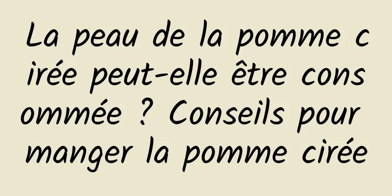 La peau de la pomme cirée peut-elle être consommée ? Conseils pour manger la pomme cirée