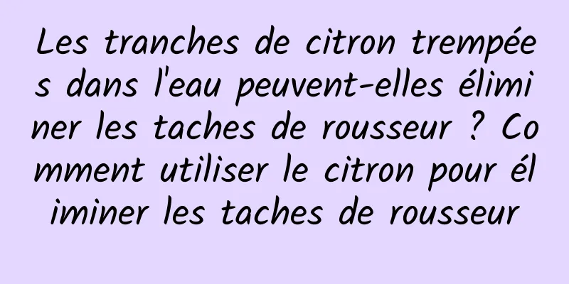 Les tranches de citron trempées dans l'eau peuvent-elles éliminer les taches de rousseur ? Comment utiliser le citron pour éliminer les taches de rousseur