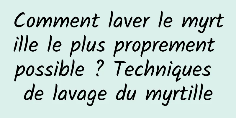 Comment laver le myrtille le plus proprement possible ? Techniques de lavage du myrtille