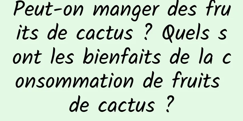 Peut-on manger des fruits de cactus ? Quels sont les bienfaits de la consommation de fruits de cactus ?