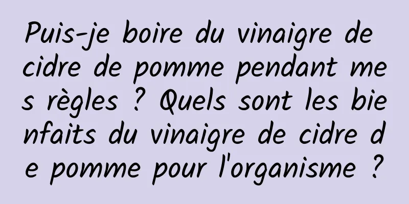 Puis-je boire du vinaigre de cidre de pomme pendant mes règles ? Quels sont les bienfaits du vinaigre de cidre de pomme pour l'organisme ?