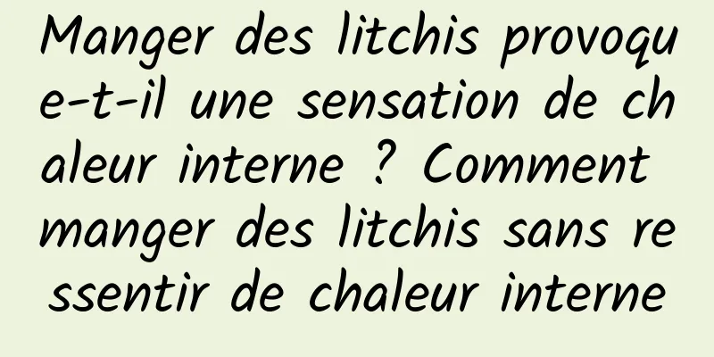 Manger des litchis provoque-t-il une sensation de chaleur interne ? Comment manger des litchis sans ressentir de chaleur interne