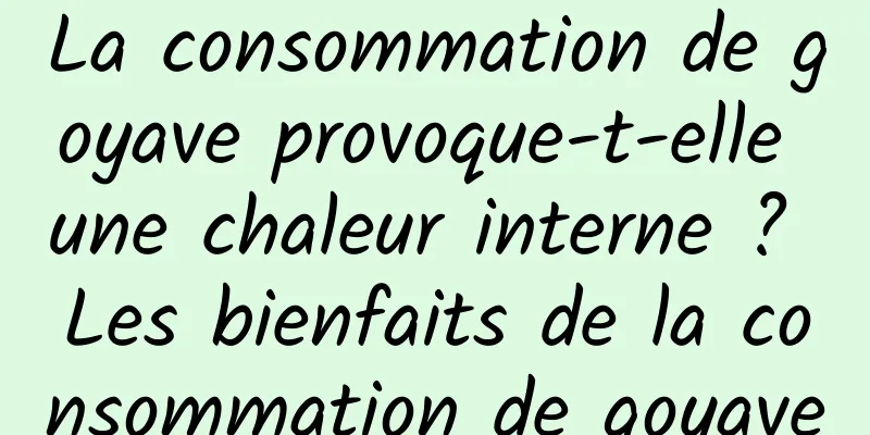 La consommation de goyave provoque-t-elle une chaleur interne ? Les bienfaits de la consommation de goyave