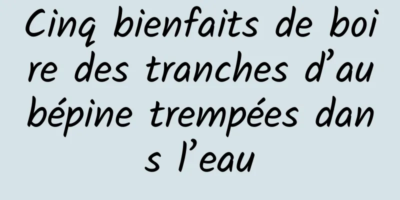 Cinq bienfaits de boire des tranches d’aubépine trempées dans l’eau