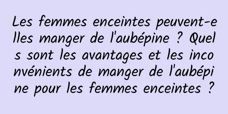 Les femmes enceintes peuvent-elles manger de l'aubépine ? Quels sont les avantages et les inconvénients de manger de l'aubépine pour les femmes enceintes ?