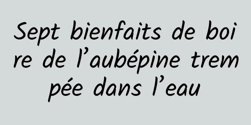 Sept bienfaits de boire de l’aubépine trempée dans l’eau