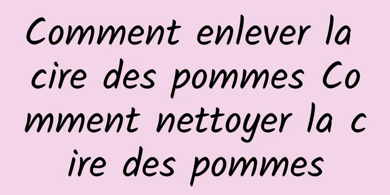 Comment enlever la cire des pommes Comment nettoyer la cire des pommes