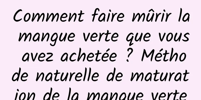 Comment faire mûrir la mangue verte que vous avez achetée ? Méthode naturelle de maturation de la mangue verte