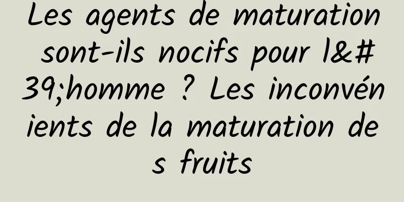 Les agents de maturation sont-ils nocifs pour l'homme ? Les inconvénients de la maturation des fruits