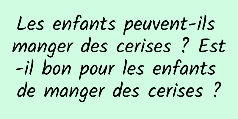 Les enfants peuvent-ils manger des cerises ? Est-il bon pour les enfants de manger des cerises ?