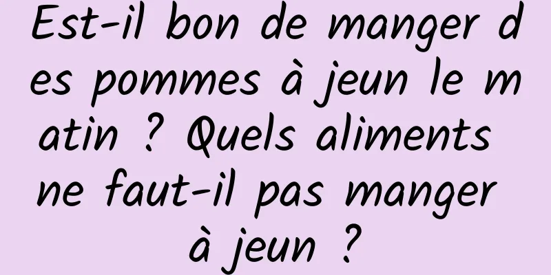 Est-il bon de manger des pommes à jeun le matin ? Quels aliments ne faut-il pas manger à jeun ?