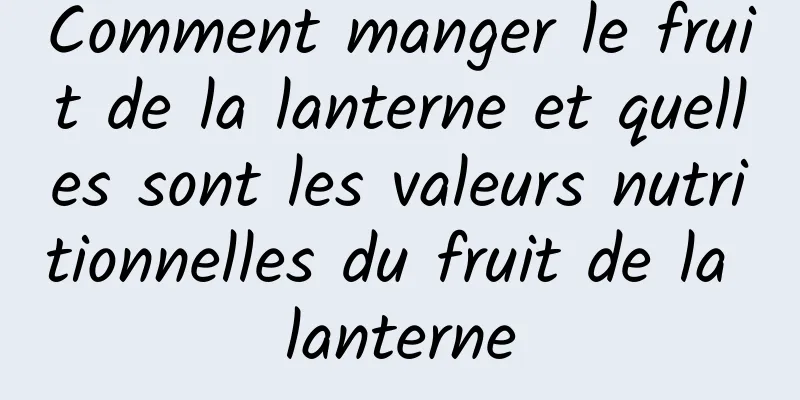 Comment manger le fruit de la lanterne et quelles sont les valeurs nutritionnelles du fruit de la lanterne