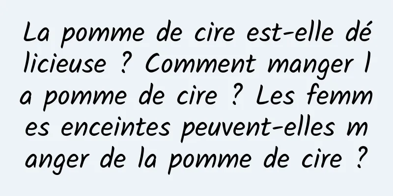 La pomme de cire est-elle délicieuse ? Comment manger la pomme de cire ? Les femmes enceintes peuvent-elles manger de la pomme de cire ?