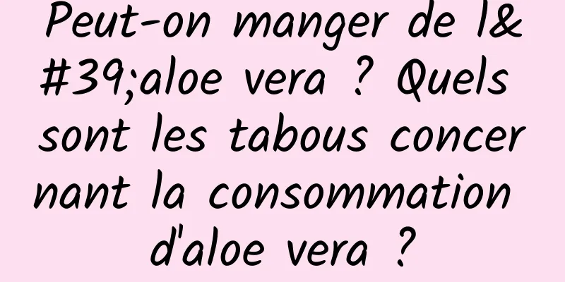 Peut-on manger de l'aloe vera ? Quels sont les tabous concernant la consommation d'aloe vera ?