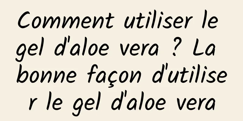 Comment utiliser le gel d'aloe vera ? La bonne façon d'utiliser le gel d'aloe vera