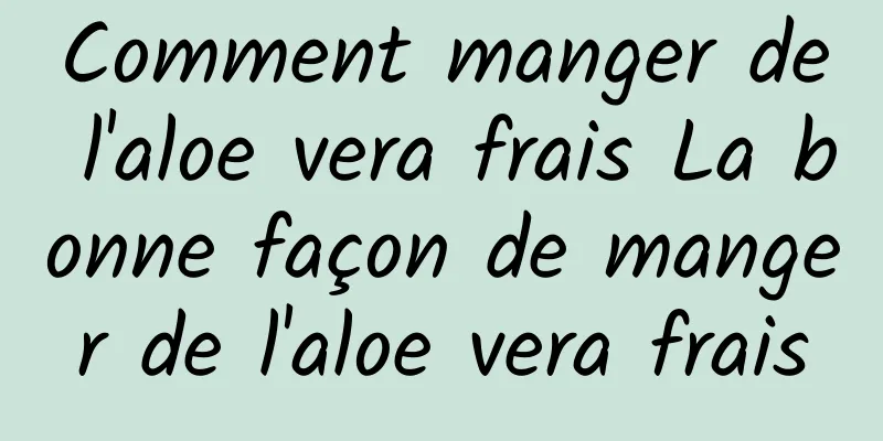 Comment manger de l'aloe vera frais La bonne façon de manger de l'aloe vera frais