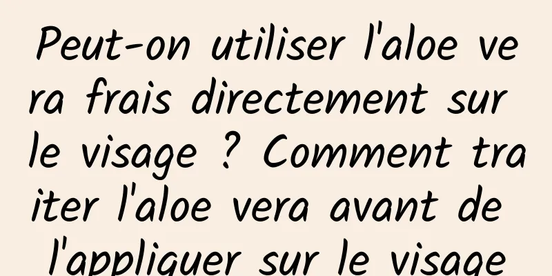 Peut-on utiliser l'aloe vera frais directement sur le visage ? Comment traiter l'aloe vera avant de l'appliquer sur le visage