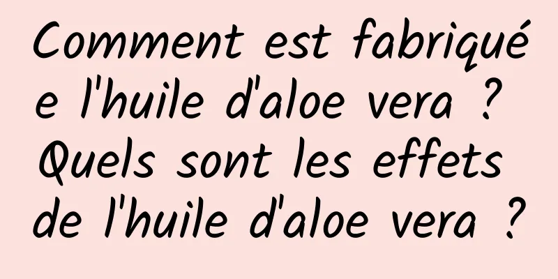 Comment est fabriquée l'huile d'aloe vera ? Quels sont les effets de l'huile d'aloe vera ?