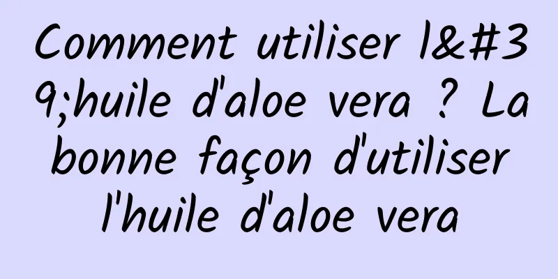 Comment utiliser l'huile d'aloe vera ? La bonne façon d'utiliser l'huile d'aloe vera