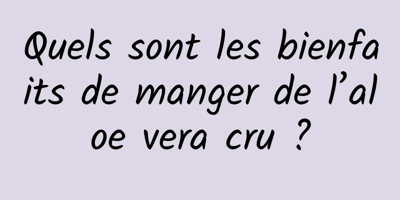 Quels sont les bienfaits de manger de l’aloe vera cru ?