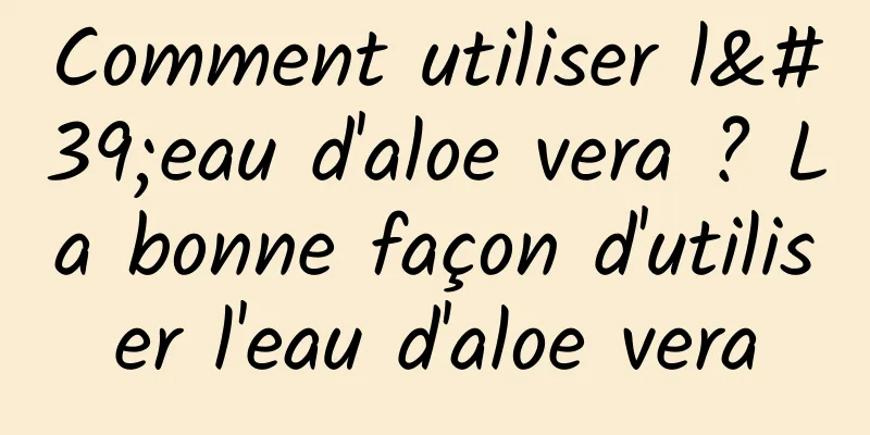 Comment utiliser l'eau d'aloe vera ? La bonne façon d'utiliser l'eau d'aloe vera